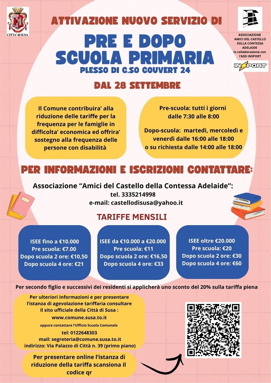 Si avvisano le famiglie dei genitori dei bambini frequentanti la scuola primaria che dal 28 settembre sarà attivato un nuovo servizio di pre e post scuola.
Di seguito orari:

Pre-scuola: tutti i giorni
dalle 7:30 alle 8:00

Dopo-scuola: martedì, mercoledì e
venerdì dalle 16:00 alle 18:00
o su richiesta dalle 14:00 alle 18:00

Per informazioni e iscrizioni contattare l'Associazione “Amici del Castello della Contessa Adelaide”:
tel. 3335214998
e-mail: castellodisusa@yahoo.it

Il Comune contribuira’ alla riduzione delle tariffe per la frequenza per le famiglie in difficolta’ economica ed offrira’ sostegno alla frequenza delle persone con disabilità

In fondo al presente avviso il link alla pagina per presentare l'istanza.

In caso di accoglimento e autorizzazione della riduzione tariffaria le tariffe applicate dal gestore saranno le seguenti:

Prescuola
ISEE fino a € 10.000,00 € 7,00
ISEE da € 10.000,00 a € 20.000,00 € 11,00
ISEE oltre € 20.000,00 e non residenti € 20,00

Doposcuola 2 ore
ISEE fino a € 10.000,00 € 10,50
ISEE da € 10.000,00 a € 20.000,00 € 16,50
ISEE oltre € 20.000,00 e non residenti € 30,00

Doposcuola 4 ore
ISEE fino a € 10.000,00 € 21,00
ISEE da € 10.000,00 a € 20.000,00 € 33,00
ISEE oltre € 20.000,00 e non residenti € 60,00
Per secondo figlio e successivi dei residenti si applicherà uno sconto del 20% sulla tariffa piena