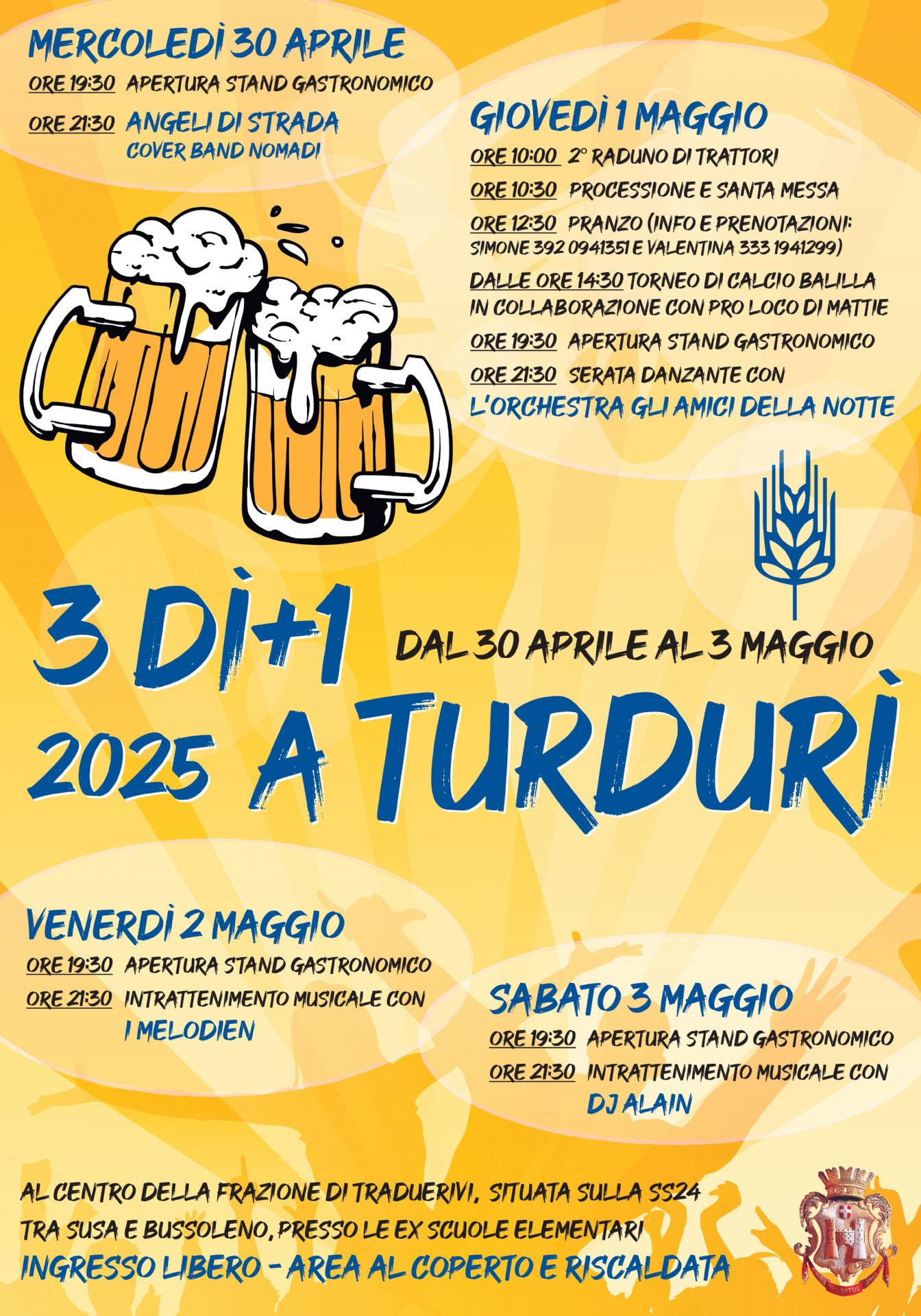 Dal 30 aprile al 3 maggio presso la frazione di Traduerivi-ex scuole elementari-Area coperta e riscaldata ad ingresso libero

di seguito il programma dell'evento

Mercoledì 30 Aprile:
ore 19.30 apertura stand gastronomico
ore 21.30 "Angeli di strada" Cover band dei nomadi

Giovedì 31 maggio:
ore 10.00 2 raduno dei trattori (in allegato al presente avviso la locandina relativa all'evento)
ore 10.30 processione e santa messa
ore 12.30 pranzo (in allegato al presente avviso la locandina relativa con menù e info per prenotazioni)
dalle 14.30 torneo di calcio balilla in collaborazione con la Pro Loco di Mattie
ore 19.30 apertura stand gastronomico
ore 21.30 serata danzante con l'orchestra "Gli amici della Notte"

venerdì 2 maggio:
ore 19.30 apertura stand gastronomico
ore 21.30 intrattenimento musicale con "I Melodien"

Sabato 3 maggio:
ore 19.30 apertura stand gastronomico
ore 21.30 intrattenimento musicale con "dj Alain"