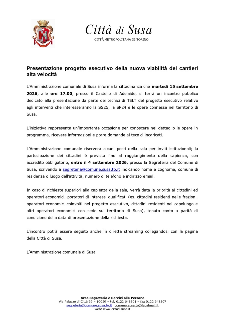 L'Amministrazione comunale di Susa informa la cittadinanza che lunedì 15 settembre 2026, alle ore 17.00, presso il Castello di Adelaide, si terrà un incontro pubblico dedicato alla presentazione da parte dei tecnici di TELT del progetto esecutivo relativo agli interventi che interesseranno la SS25, la SP24 e le opere connesse nel territorio di Susa.
L'iniziativa rappresenta un'importante occasione per conoscere nel dettaglio le opere in programma, ricevere informazioni e porre domande ai tecnici incaricati.
L’amministrazione comunale riserverà alcuni posti della sala per inviti istituzionali; è prevista anche la partecipazione dei cittadini fino al raggiungimento della capienza, con accredito obbligatorio, entro il 4 settembre 2026, presso la Segreteria del Comune di Susa, scrivendo a segreteria@comune.susa.to.it.
In caso di richieste superiori alla capienza della sala, verrà data la priorità ai cittadini ed operatori economici, portatori di interessi qualificati (es. cittadini residenti nelle frazioni, operatori economici coinvolti nel progetto esecutivo, cittadini residenti nel capoluogo e altri operatori economici con sede sul territorio di Susa), tenuto conto a parità di condizione della data di presentazione della richiesta.
L'incontro potrà essere seguito anche in diretta streaming collegandosi con la pagina della Città di Susa.

L’amministrazione comunale di Susa