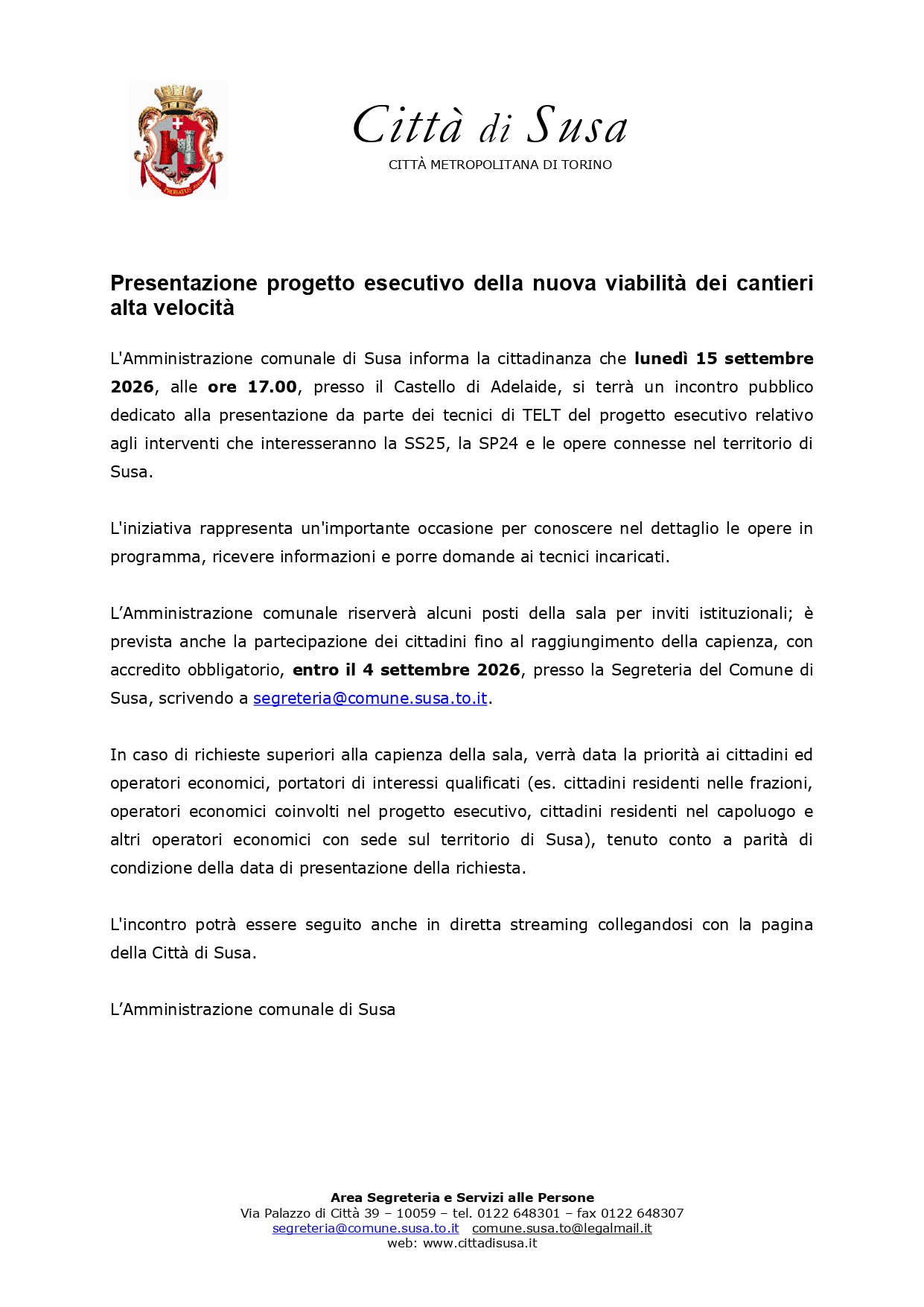 L'Amministrazione comunale di Susa informa la cittadinanza che lunedì 15 settembre 2026, alle ore 17.00, presso il Castello di Adelaide, si terrà un incontro pubblico dedicato alla presentazione da parte dei tecnici di TELT del progetto esecutivo relativo agli interventi che interesseranno la SS25, la SP24 e le opere connesse nel territorio di Susa.
L'iniziativa rappresenta un'importante occasione per conoscere nel dettaglio le opere in programma, ricevere informazioni e porre domande ai tecnici incaricati.
L’amministrazione comunale riserverà alcuni posti della sala per inviti istituzionali; è prevista anche la partecipazione dei cittadini fino al raggiungimento della capienza, con accredito obbligatorio, entro il 4 settembre 2026, presso la Segreteria del Comune di Susa, scrivendo a segreteria@comune.susa.to.it.
In caso di richieste superiori alla capienza della sala, verrà data la priorità ai cittadini ed operatori economici, portatori di interessi qualificati (es. cittadini residenti nelle frazioni, operatori economici coinvolti nel progetto esecutivo, cittadini residenti nel capoluogo e altri operatori economici con sede sul territorio di Susa), tenuto conto a parità di condizione della data di presentazione della richiesta.
L'incontro potrà essere seguito anche in diretta streaming collegandosi con la pagina della Città di Susa.

L’amministrazione comunale di Susa
