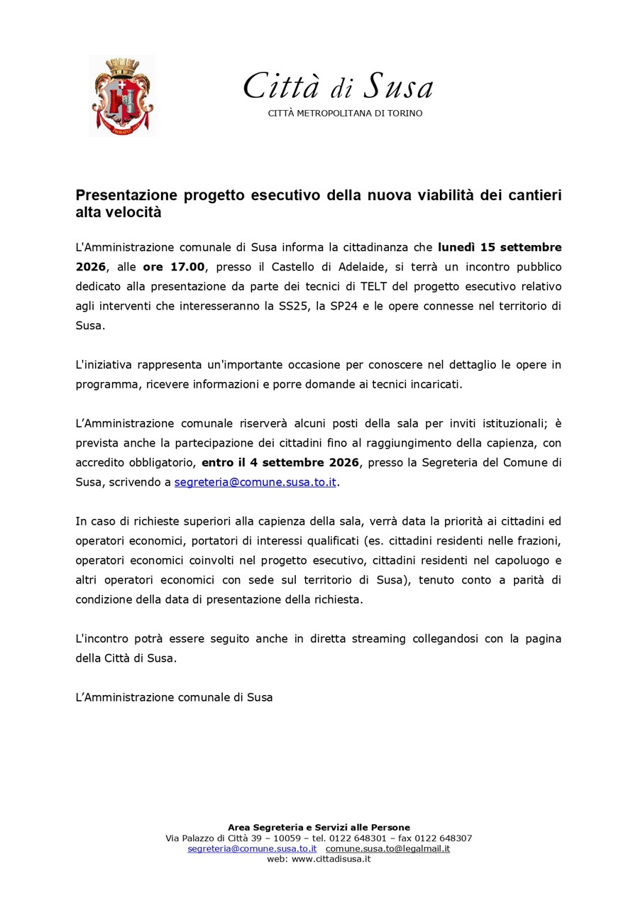 L'Amministrazione comunale di Susa informa la cittadinanza che lunedì 15 settembre 2026, alle ore 17.00, presso il Castello di Adelaide, si terrà un incontro pubblico dedicato alla presentazione da parte dei tecnici di TELT del progetto esecutivo relativo agli interventi che interesseranno la SS25, la SP24 e le opere connesse nel territorio di Susa.
L'iniziativa rappresenta un'importante occasione per conoscere nel dettaglio le opere in programma, ricevere informazioni e porre domande ai tecnici incaricati.
L’amministrazione comunale riserverà alcuni posti della sala per inviti istituzionali; è prevista anche la partecipazione dei cittadini fino al raggiungimento della capienza, con accredito obbligatorio, entro il 4 settembre 2026, presso la Segreteria del Comune di Susa, scrivendo a segreteria@comune.susa.to.it.
In caso di richieste superiori alla capienza della sala, verrà data la priorità ai cittadini ed operatori economici, portatori di interessi qualificati (es. cittadini residenti nelle frazioni, operatori economici coinvolti nel progetto esecutivo, cittadini residenti nel capoluogo e altri operatori economici con sede sul territorio di Susa), tenuto conto a parità di condizione della data di presentazione della richiesta.
L'incontro potrà essere seguito anche in diretta streaming collegandosi con la pagina della Città di Susa.

L’amministrazione comunale di Susa