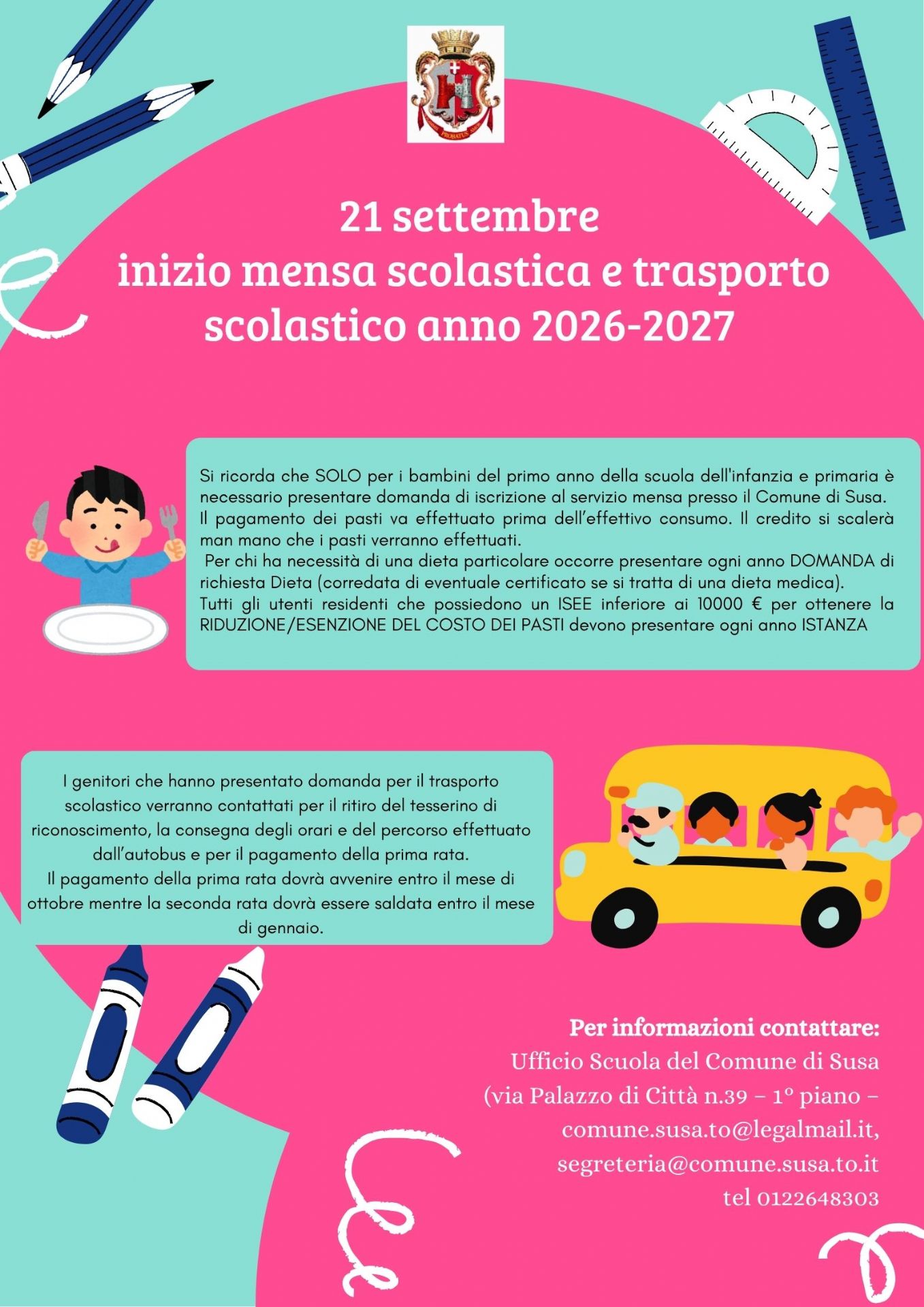 21 settembre 
inizio mensa scolastica e trasporto scolastico anno 2026-2027
Si ricorda che SOLO per i bambini del primo anno della scuola dell'infanzia e primaria è necessario presentare domanda di iscrizione al servizio mensa presso il Comune di Susa.
Il pagamento dei pasti va effettuato prima dell’effettivo consumo. Il credito si scalerà man mano che i pasti verranno effettuati.
 Per chi ha necessità di una dieta particolare occorre presentare ogni anno DOMANDA di richiesta Dieta (corredata di eventuale certificato se si tratta di una dieta medica).
Tutti gli utenti residenti che possiedono un ISEE inferiore ai 10000 € per ottenere la RIDUZIONE/ESENZIONE DEL COSTO DEI PASTI devono presentare ogni anno ISTANZA
I genitori che hanno presentato domanda per il trasporto scolastico verranno contattati per il ritiro del tesserino di riconoscimento, la consegna degli orari e del percorso effettuato dall’autobus e per il pagamento della prima rata.
Il pagamento della prima rata dovrà avvenire entro il mese di ottobre mentre la seconda rata dovrà essere saldata entro il mese di gennaio.
Per informazioni contattare:
Ufficio Scuola del Comune di Susa (via Palazzo di Città n.39 – 1° piano – comune.susa.to@legalmail.it, segreteria@comune.susa.to.it
  tel 0122648303